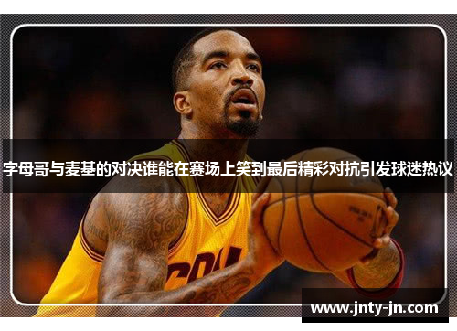 字母哥与麦基的对决谁能在赛场上笑到最后精彩对抗引发球迷热议