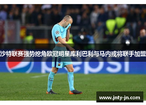 沙特联赛强势挖角欧冠明星库利巴利与马内或将联手加盟